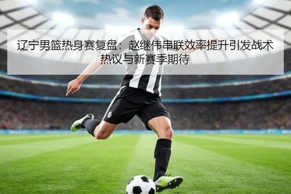 辽宁男篮热身赛复盘:赵继伟串联效率提升引发战术热议与新赛季期待